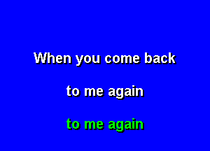 When you come back

to me again

to me again