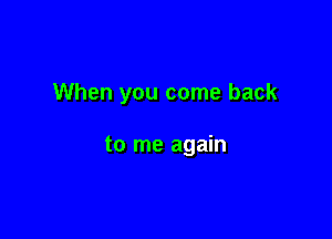 When you come back

to me again