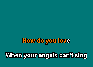 How do you love

When your angels can't sing