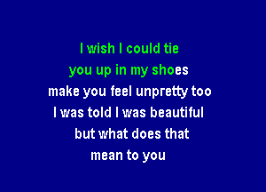 lwish I could tie
you up in my shoes
make you feel unpretty too

I was told I was beautiful
but what does that
mean to you