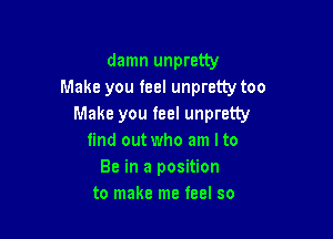 damn unpretty
Make you feel unpretty too
Make you feel unpretty

find out who am I to
Be in a position
to make me teel so