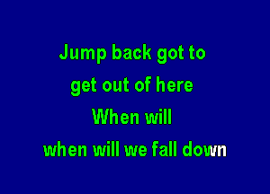 Jump back got to

get out of here
When will
when will we fall down