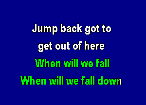 Jump back got to

get out of here
When will we fall
When will we fall down