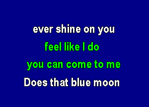 ever shine on you
feel like I do

you can come to me

Does that blue moon