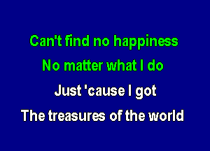 Can't find no happiness
No matterwhat I do

Just 'cause I got

The treasures of the world