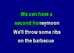 We can have a

second honeymoon

We'll throw some ribs
on the barbecue
