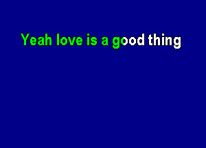 Yeah love is a good thing