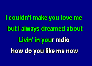 I couldn't make you love me
but I always dreamed about

Livin' in your radio

how do you like me now