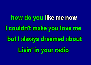 how do you like me now
I couldn't make you love me

but I always dreamed about

Livin' in your radio