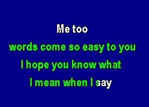 Me too
words come so easy to you
lhope you know what

lmean when I say