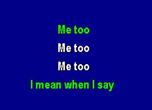Me too
Me too
Me too

lmean when I say
