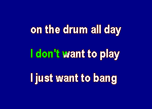 on the drum all day

I don't want to play

Ijust want to bang