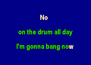 No

on the drum all day

I'm gonna bang now