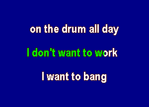 on the drum all day

I don't want to work

I want to bang
