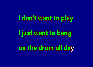 I don't want to play

ljust want to bang

on the drum all day