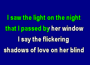 I saw the light on the night
that I passed by her window
I say the flickering
shadows of love on her blind
