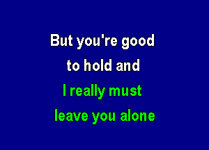 But you're good
to hold and
I really must

leave you alone