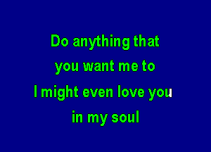 Do anything that
you want me to

I might even love you

in my soul
