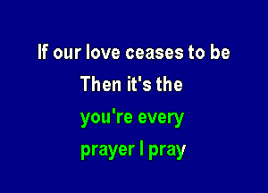 If our love ceases to be
Then it's the

you're every
prayer I pray