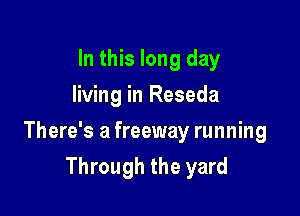 In this long day
living in Reseda

There's a freeway running

Through the yard
