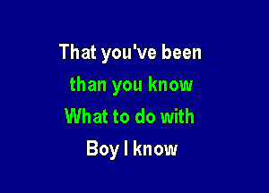 That you've been

than you know
What to do with
Boy I know