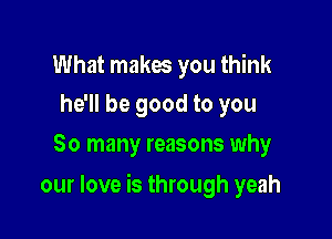 What makes you think
he'll be good to you

So many reasons why

our love is through yeah