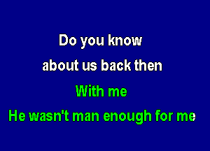 Do you know
about us back then

With me

He wasn't man enough for me