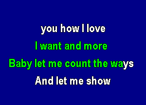 you how I love
lwant and more

Baby let me count the ways

And let me show