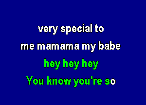 very special to
me mamama my babe

hey hey hey

You know you're so