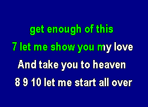 get enough of this

7 let me show you my love

And take you to heaven
8 9 10 let me start all over