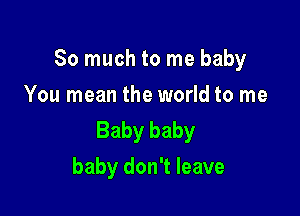 So much to me baby

You mean the world to me
Baby baby
baby don't leave