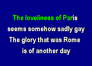 The loveliness of Paris
seems somehow sadly gay
The glory that was Rome

is of another day