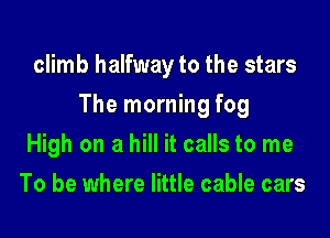 climb halfway to the stars

The morning fog

High on a hill it calls to me
To be where little cable cars