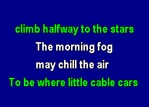 climb halfway to the stars

The morning fog

may chill the air
To be where little cable cars
