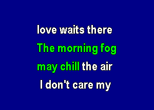 love waits there
The morning fog
may chill the air

I don't care my