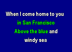 When I come home to you

in San Francisco
Above the blue and
windy sea