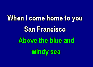 When I come home to you

San Francisco
Above the blue and
windy sea
