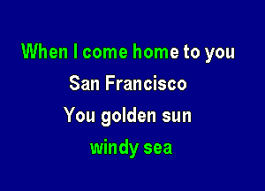 When I come home to you

San Francisco
You golden sun
windy sea
