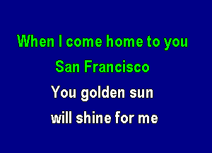 When I come home to you

San Francisco
You golden sun
will shine for me