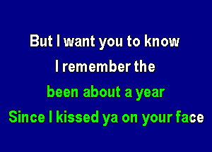 But I want you to know
I remember the
been about a year

Since I kissed ya on your face