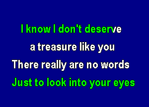 l knowl don't deserve
a treasure like you
There really are no words

Just to look into your eyes