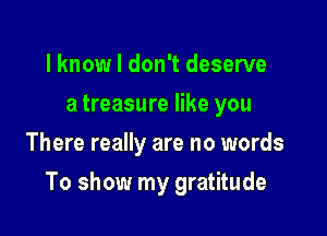 l knowl don't deserve
a treasure like you
There really are no words

To show my gratitude