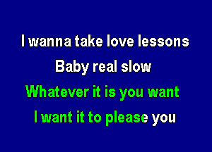 lwanna take love lessons
Baby real slow

Whatever it is you want

lwant it to please you