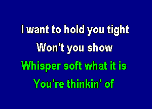 lwant to hold you tight

Won't you show
Whisper soft what it is
You're thinkin' of