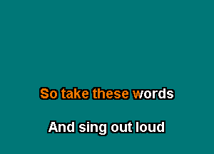So take these words

And sing out loud