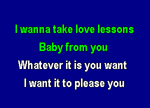 lwanna take love lessons
Baby from you

Whatever it is you want

lwant it to please you