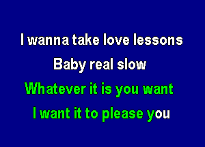 lwanna take love lessons
Baby real slow

Whatever it is you want

lwant it to please you