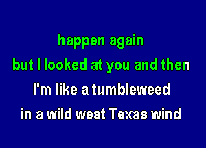 happen again

but I looked at you and then
I'm like a tumbleweed
in a wild west Texas wind