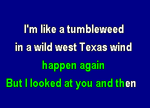 I'm like a tumbleweed
in a wild west Texas wind

happen again
But I looked at you and then