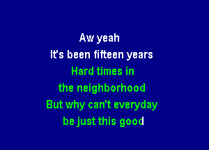 Aw yeah
Its been fifteen years
Hard times in

the neighborhood
But why can't everyday
be just this good